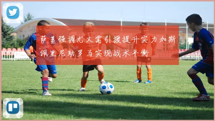 萨基强调尤文需引援提升实力加斯佩里尼助罗马实现战术平衡