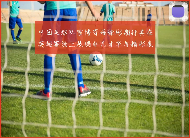 中国足球队官博寄语徐彬期待其在英超赛场上展现非凡才华与精彩表现