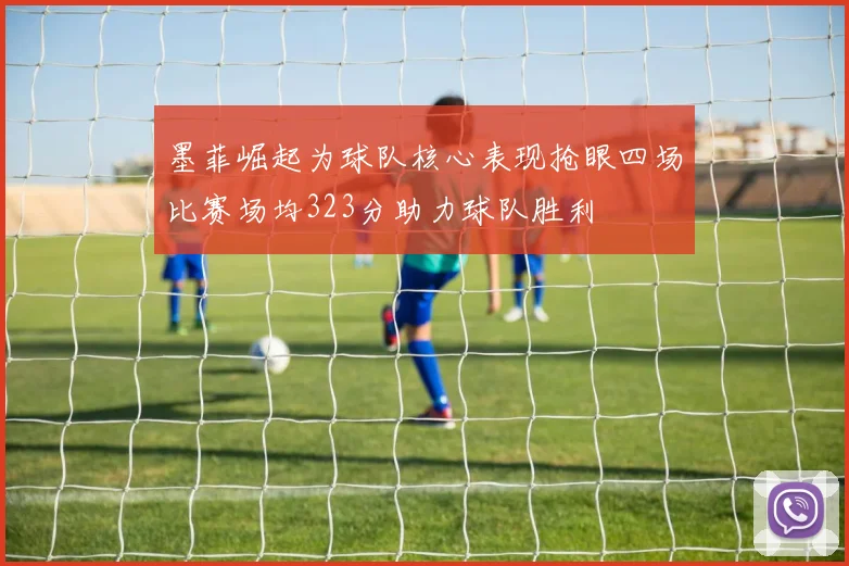 墨菲崛起为球队核心表现抢眼四场比赛场均323分助力球队胜利