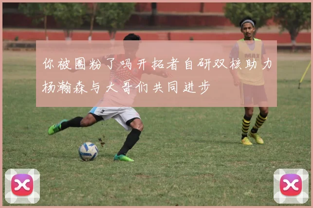 你被圈粉了吗开拓者自研双核助力杨瀚森与大哥们共同进步