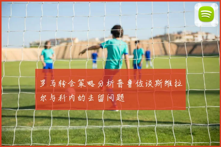 罗马转会策略分析普鲁佐谈斯维拉尔与科内的去留问题