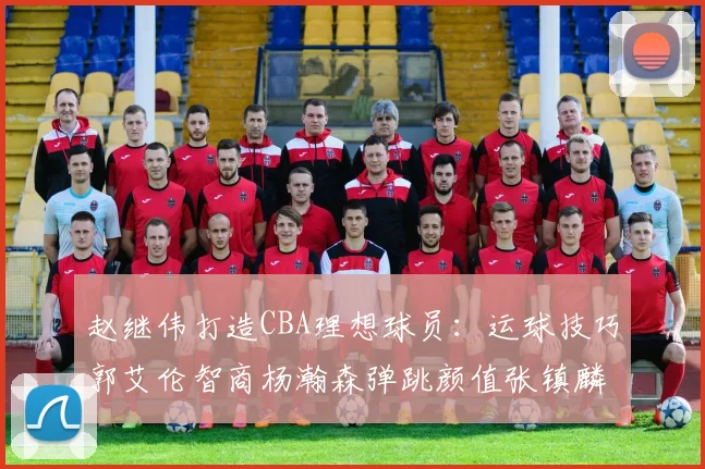 赵继伟打造CBA理想球员：运球技巧郭艾伦智商杨瀚森弹跳颜值张镇麟完美结合