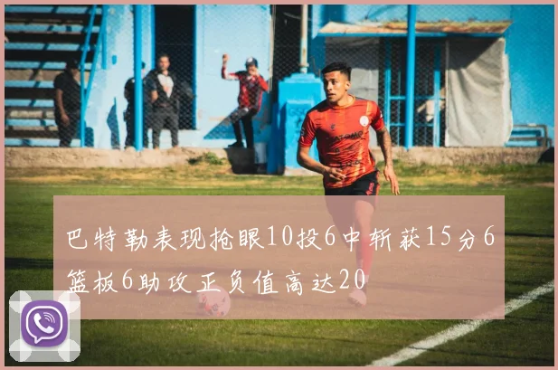 巴特勒表现抢眼10投6中斩获15分6篮板6助攻正负值高达20