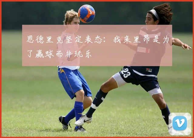 恩德里克坚定表态：我来里昂是为了赢球而非玩乐