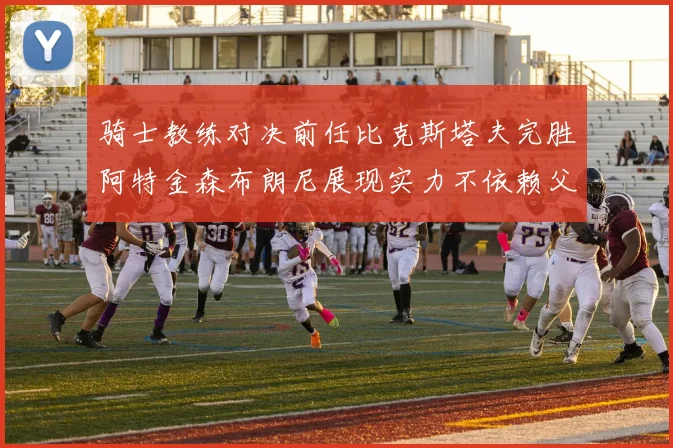 骑士教练对决前任比克斯塔夫完胜阿特金森布朗尼展现实力不依赖父亲