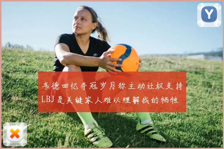 韦德回忆夺冠岁月称主动让权支持LBJ是关键家人难以理解我的牺牲