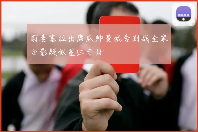 前妻塞拉出席瓜帅曼城告别战全家合影疑似重归于好