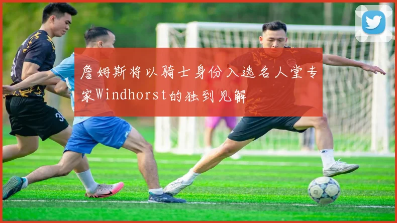詹姆斯将以骑士身份入选名人堂专家Windhorst的独到见解