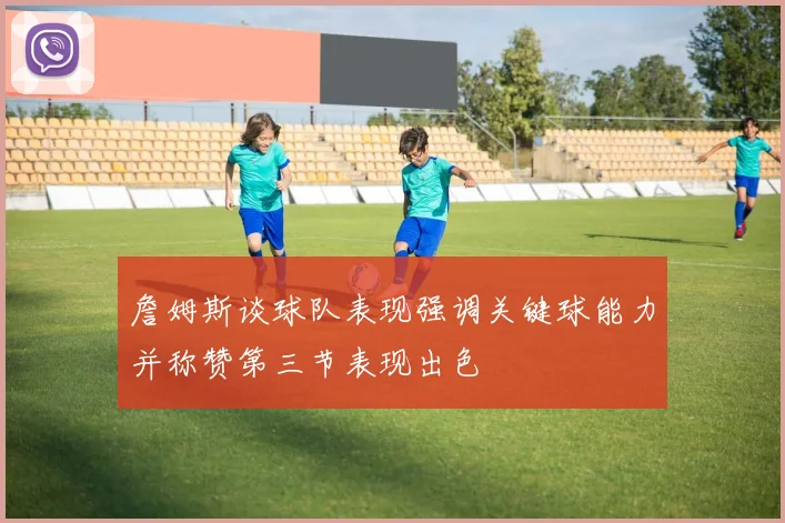 詹姆斯谈球队表现强调关键球能力并称赞第三节表现出色