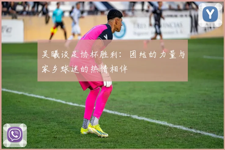 吴曦谈足协杯胜利：团结的力量与家乡球迷的热情相伴