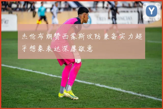 杰伦布朗赞西蒙斯攻防兼备实力超乎想象表达深厚敬意